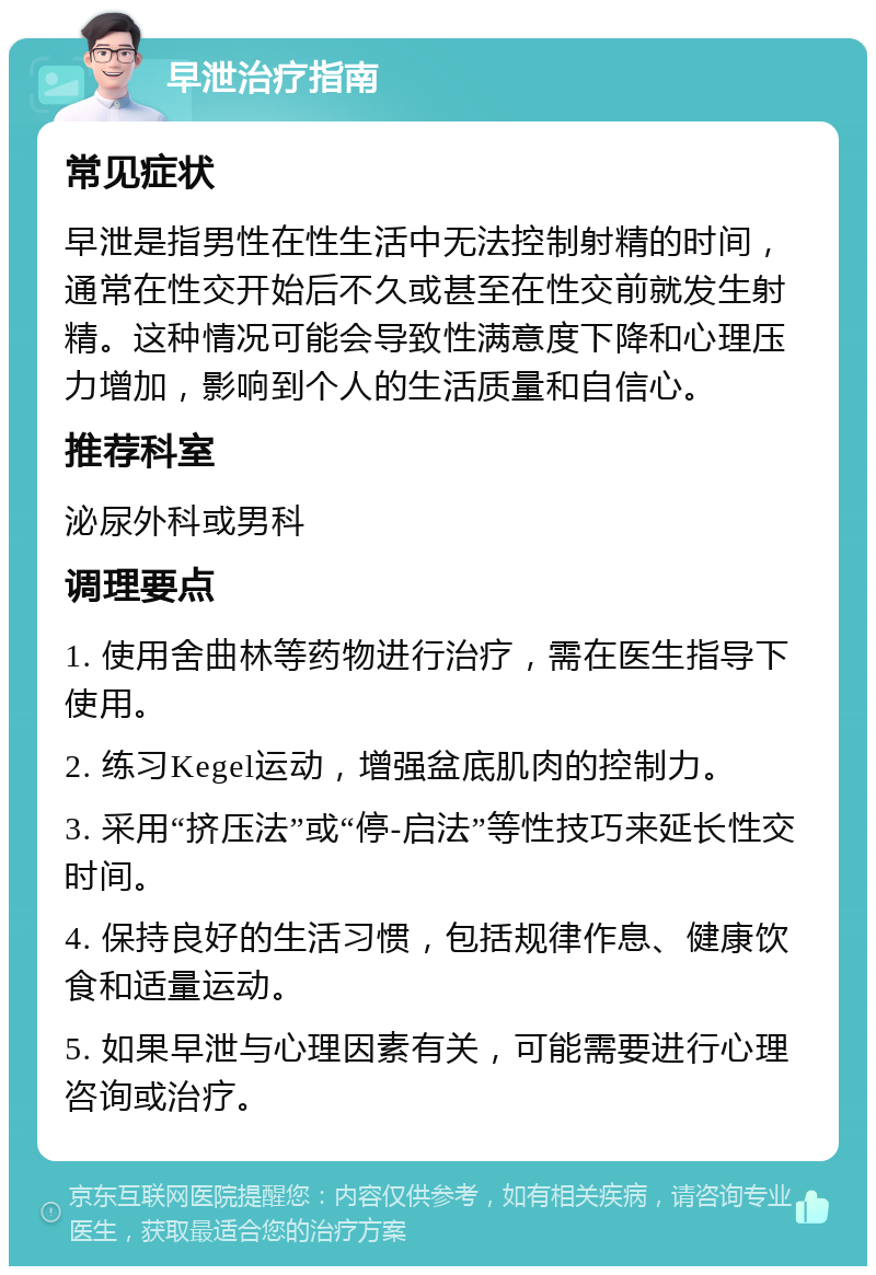 早泄治疗指南 常见症状 早泄是指男性在性生活中无法控制射精的时间，通常在性交开始后不久或甚至在性交前就发生射精。这种情况可能会导致性满意度下降和心理压力增加，影响到个人的生活质量和自信心。 推荐科室 泌尿外科或男科 调理要点 1. 使用舍曲林等药物进行治疗，需在医生指导下使用。 2. 练习Kegel运动，增强盆底肌肉的控制力。 3. 采用“挤压法”或“停-启法”等性技巧来延长性交时间。 4. 保持良好的生活习惯，包括规律作息、健康饮食和适量运动。 5. 如果早泄与心理因素有关，可能需要进行心理咨询或治疗。