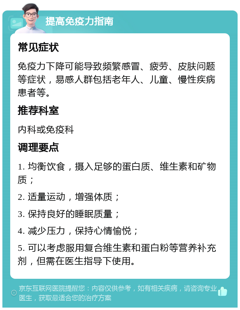 提高免疫力指南 常见症状 免疫力下降可能导致频繁感冒、疲劳、皮肤问题等症状，易感人群包括老年人、儿童、慢性疾病患者等。 推荐科室 内科或免疫科 调理要点 1. 均衡饮食，摄入足够的蛋白质、维生素和矿物质； 2. 适量运动，增强体质； 3. 保持良好的睡眠质量； 4. 减少压力，保持心情愉悦； 5. 可以考虑服用复合维生素和蛋白粉等营养补充剂，但需在医生指导下使用。