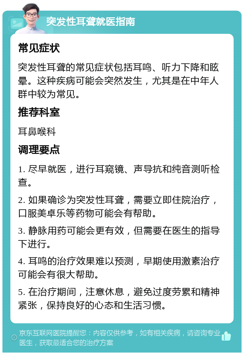 突发性耳聋就医指南 常见症状 突发性耳聋的常见症状包括耳鸣、听力下降和眩晕。这种疾病可能会突然发生，尤其是在中年人群中较为常见。 推荐科室 耳鼻喉科 调理要点 1. 尽早就医，进行耳窥镜、声导抗和纯音测听检查。 2. 如果确诊为突发性耳聋，需要立即住院治疗，口服美卓乐等药物可能会有帮助。 3. 静脉用药可能会更有效，但需要在医生的指导下进行。 4. 耳鸣的治疗效果难以预测，早期使用激素治疗可能会有很大帮助。 5. 在治疗期间，注意休息，避免过度劳累和精神紧张，保持良好的心态和生活习惯。