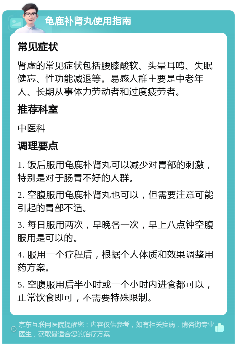 龟鹿补肾丸使用指南 常见症状 肾虚的常见症状包括腰膝酸软、头晕耳鸣、失眠健忘、性功能减退等。易感人群主要是中老年人、长期从事体力劳动者和过度疲劳者。 推荐科室 中医科 调理要点 1. 饭后服用龟鹿补肾丸可以减少对胃部的刺激，特别是对于肠胃不好的人群。 2. 空腹服用龟鹿补肾丸也可以，但需要注意可能引起的胃部不适。 3. 每日服用两次，早晚各一次，早上八点钟空腹服用是可以的。 4. 服用一个疗程后，根据个人体质和效果调整用药方案。 5. 空腹服用后半小时或一个小时内进食都可以，正常饮食即可，不需要特殊限制。