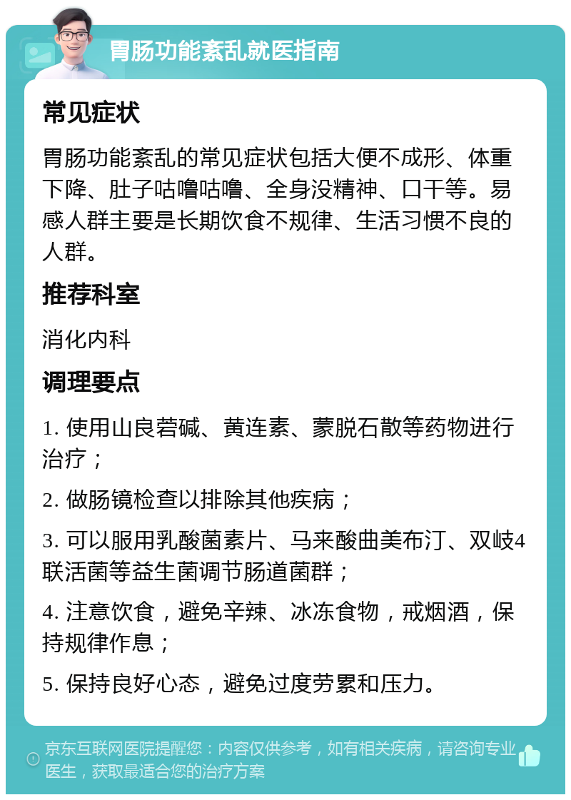 胃肠功能紊乱就医指南 常见症状 胃肠功能紊乱的常见症状包括大便不成形、体重下降、肚子咕噜咕噜、全身没精神、口干等。易感人群主要是长期饮食不规律、生活习惯不良的人群。 推荐科室 消化内科 调理要点 1. 使用山良菪碱、黄连素、蒙脱石散等药物进行治疗； 2. 做肠镜检查以排除其他疾病； 3. 可以服用乳酸菌素片、马来酸曲美布汀、双岐4联活菌等益生菌调节肠道菌群； 4. 注意饮食，避免辛辣、冰冻食物，戒烟酒，保持规律作息； 5. 保持良好心态，避免过度劳累和压力。