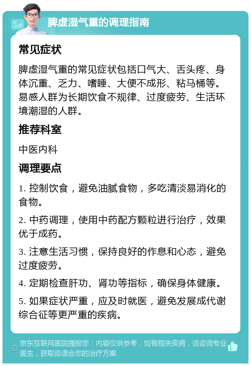 脾虚湿气重的调理指南 常见症状 脾虚湿气重的常见症状包括口气大、舌头疼、身体沉重、乏力、嗜睡、大便不成形、粘马桶等。易感人群为长期饮食不规律、过度疲劳、生活环境潮湿的人群。 推荐科室 中医内科 调理要点 1. 控制饮食，避免油腻食物，多吃清淡易消化的食物。 2. 中药调理，使用中药配方颗粒进行治疗，效果优于成药。 3. 注意生活习惯，保持良好的作息和心态，避免过度疲劳。 4. 定期检查肝功、肾功等指标，确保身体健康。 5. 如果症状严重，应及时就医，避免发展成代谢综合征等更严重的疾病。