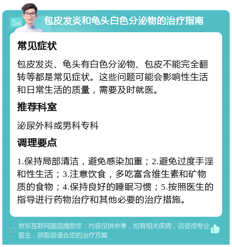 包皮发炎和龟头白色分泌物的治疗指南 常见症状 包皮发炎、龟头有白色分泌物、包皮不能完全翻转等都是常见症状。这些问题可能会影响性生活和日常生活的质量，需要及时就医。 推荐科室 泌尿外科或男科专科 调理要点 1.保持局部清洁，避免感染加重；2.避免过度手淫和性生活；3.注意饮食，多吃富含维生素和矿物质的食物；4.保持良好的睡眠习惯；5.按照医生的指导进行药物治疗和其他必要的治疗措施。