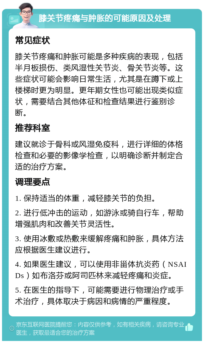 膝关节疼痛与肿胀的可能原因及处理 常见症状 膝关节疼痛和肿胀可能是多种疾病的表现，包括半月板损伤、类风湿性关节炎、骨关节炎等。这些症状可能会影响日常生活，尤其是在蹲下或上楼梯时更为明显。更年期女性也可能出现类似症状，需要结合其他体征和检查结果进行鉴别诊断。 推荐科室 建议就诊于骨科或风湿免疫科，进行详细的体格检查和必要的影像学检查，以明确诊断并制定合适的治疗方案。 调理要点 1. 保持适当的体重，减轻膝关节的负担。 2. 进行低冲击的运动，如游泳或骑自行车，帮助增强肌肉和改善关节灵活性。 3. 使用冰敷或热敷来缓解疼痛和肿胀，具体方法应根据医生建议进行。 4. 如果医生建议，可以使用非甾体抗炎药（NSAIDs）如布洛芬或阿司匹林来减轻疼痛和炎症。 5. 在医生的指导下，可能需要进行物理治疗或手术治疗，具体取决于病因和病情的严重程度。