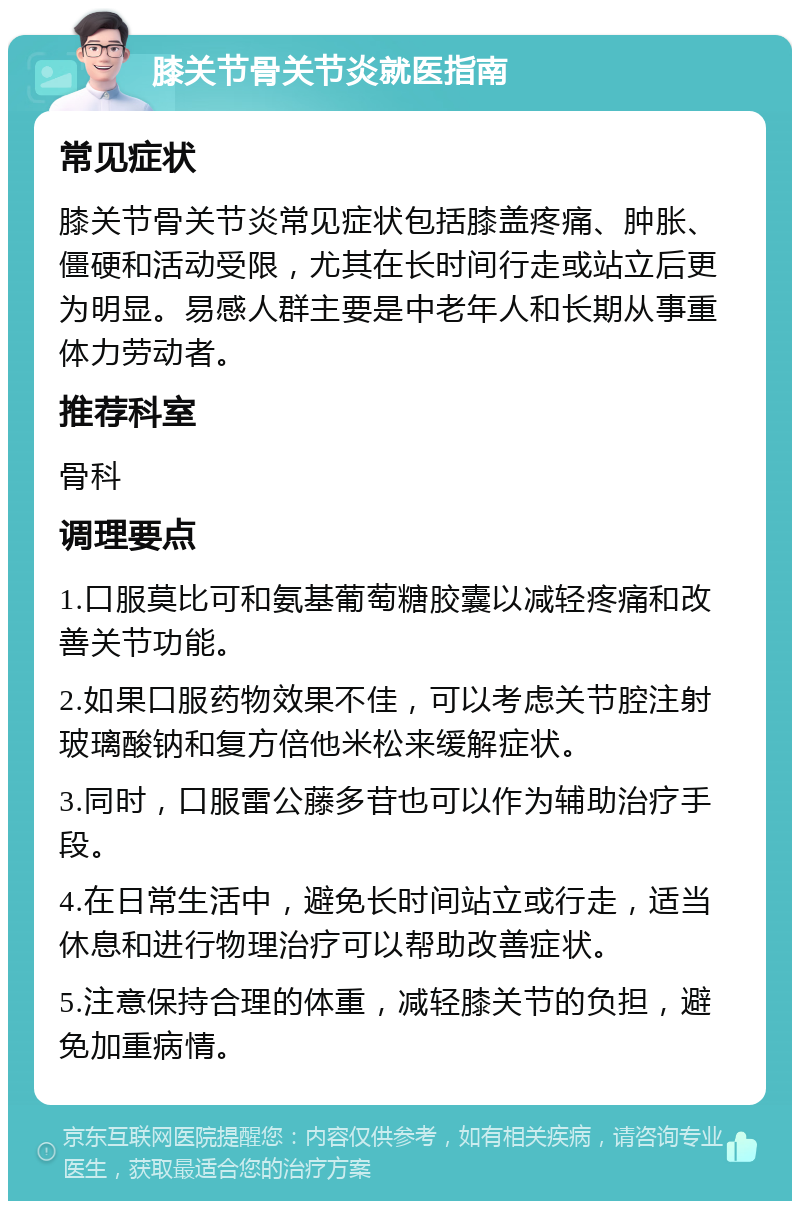 膝关节骨关节炎就医指南 常见症状 膝关节骨关节炎常见症状包括膝盖疼痛、肿胀、僵硬和活动受限，尤其在长时间行走或站立后更为明显。易感人群主要是中老年人和长期从事重体力劳动者。 推荐科室 骨科 调理要点 1.口服莫比可和氨基葡萄糖胶囊以减轻疼痛和改善关节功能。 2.如果口服药物效果不佳，可以考虑关节腔注射玻璃酸钠和复方倍他米松来缓解症状。 3.同时，口服雷公藤多苷也可以作为辅助治疗手段。 4.在日常生活中，避免长时间站立或行走，适当休息和进行物理治疗可以帮助改善症状。 5.注意保持合理的体重，减轻膝关节的负担，避免加重病情。