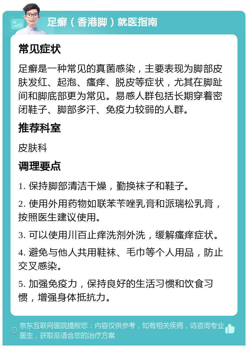 足癣（香港脚）就医指南 常见症状 足癣是一种常见的真菌感染，主要表现为脚部皮肤发红、起泡、瘙痒、脱皮等症状，尤其在脚趾间和脚底部更为常见。易感人群包括长期穿着密闭鞋子、脚部多汗、免疫力较弱的人群。 推荐科室 皮肤科 调理要点 1. 保持脚部清洁干燥，勤换袜子和鞋子。 2. 使用外用药物如联苯苄唑乳膏和派瑞松乳膏，按照医生建议使用。 3. 可以使用川百止痒洗剂外洗，缓解瘙痒症状。 4. 避免与他人共用鞋袜、毛巾等个人用品，防止交叉感染。 5. 加强免疫力，保持良好的生活习惯和饮食习惯，增强身体抵抗力。