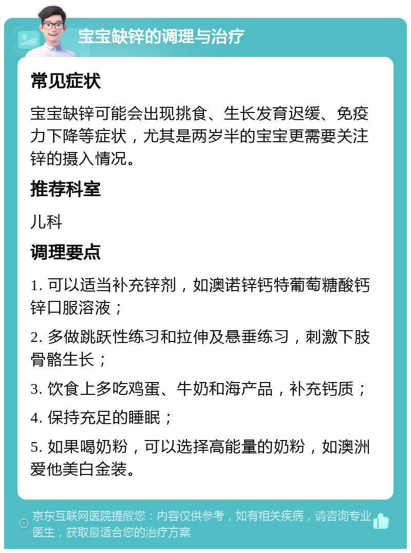 宝宝缺锌的调理与治疗 常见症状 宝宝缺锌可能会出现挑食、生长发育迟缓、免疫力下降等症状，尤其是两岁半的宝宝更需要关注锌的摄入情况。 推荐科室 儿科 调理要点 1. 可以适当补充锌剂，如澳诺锌钙特葡萄糖酸钙锌口服溶液； 2. 多做跳跃性练习和拉伸及悬垂练习，刺激下肢骨骼生长； 3. 饮食上多吃鸡蛋、牛奶和海产品，补充钙质； 4. 保持充足的睡眠； 5. 如果喝奶粉，可以选择高能量的奶粉，如澳洲爱他美白金装。