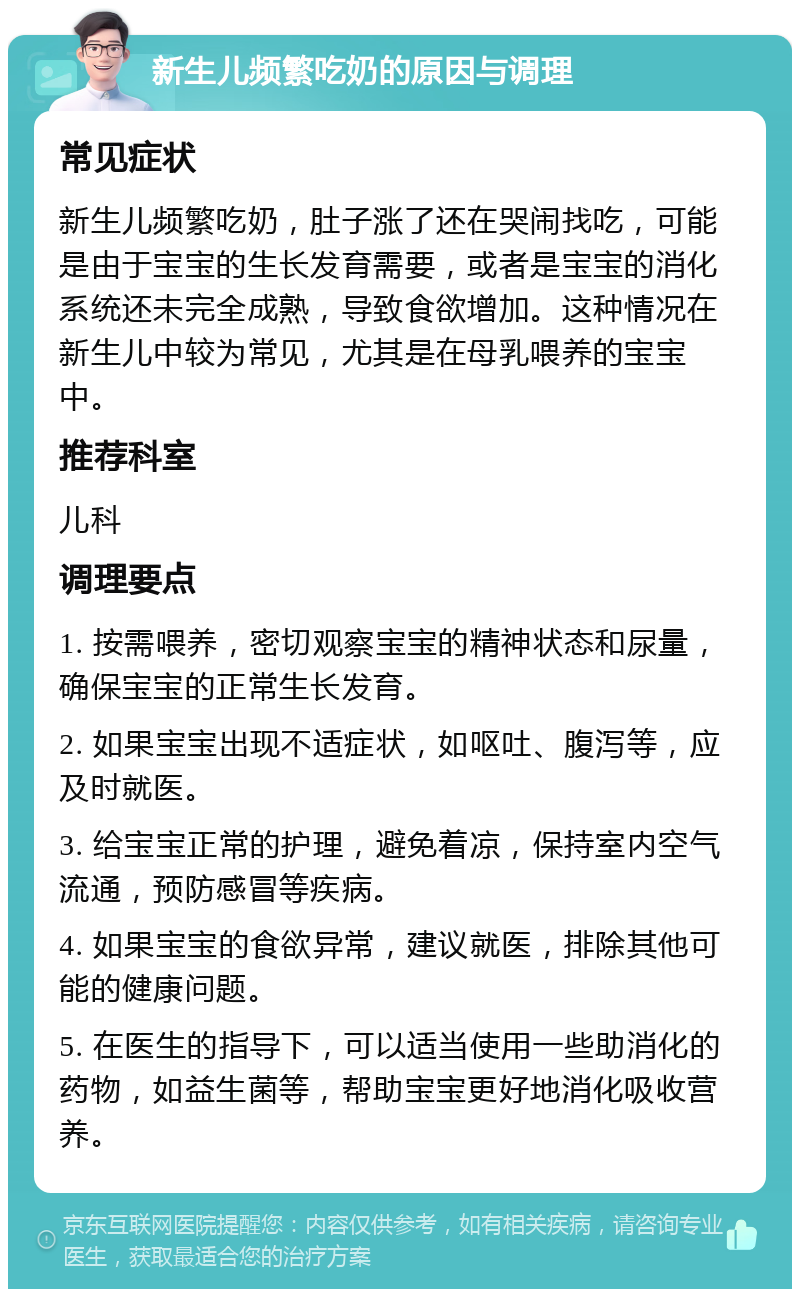 新生儿频繁吃奶的原因与调理 常见症状 新生儿频繁吃奶，肚子涨了还在哭闹找吃，可能是由于宝宝的生长发育需要，或者是宝宝的消化系统还未完全成熟，导致食欲增加。这种情况在新生儿中较为常见，尤其是在母乳喂养的宝宝中。 推荐科室 儿科 调理要点 1. 按需喂养，密切观察宝宝的精神状态和尿量，确保宝宝的正常生长发育。 2. 如果宝宝出现不适症状，如呕吐、腹泻等，应及时就医。 3. 给宝宝正常的护理，避免着凉，保持室内空气流通，预防感冒等疾病。 4. 如果宝宝的食欲异常，建议就医，排除其他可能的健康问题。 5. 在医生的指导下，可以适当使用一些助消化的药物，如益生菌等，帮助宝宝更好地消化吸收营养。