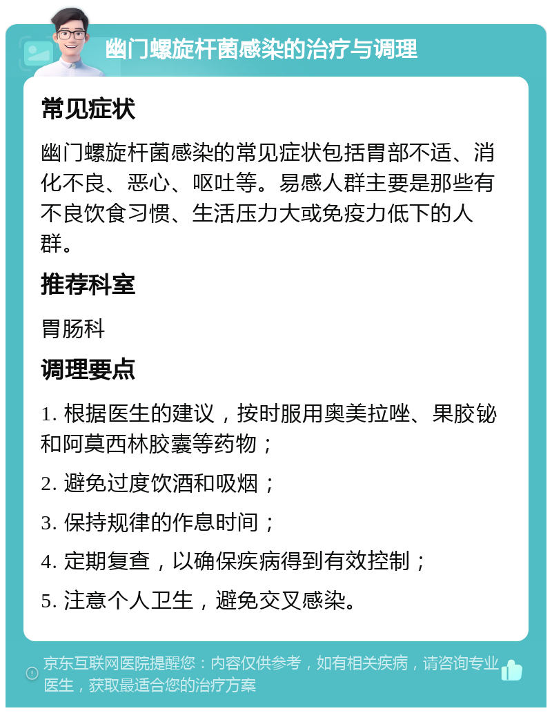 幽门螺旋杆菌感染的治疗与调理 常见症状 幽门螺旋杆菌感染的常见症状包括胃部不适、消化不良、恶心、呕吐等。易感人群主要是那些有不良饮食习惯、生活压力大或免疫力低下的人群。 推荐科室 胃肠科 调理要点 1. 根据医生的建议，按时服用奥美拉唑、果胶铋和阿莫西林胶囊等药物； 2. 避免过度饮酒和吸烟； 3. 保持规律的作息时间； 4. 定期复查，以确保疾病得到有效控制； 5. 注意个人卫生，避免交叉感染。