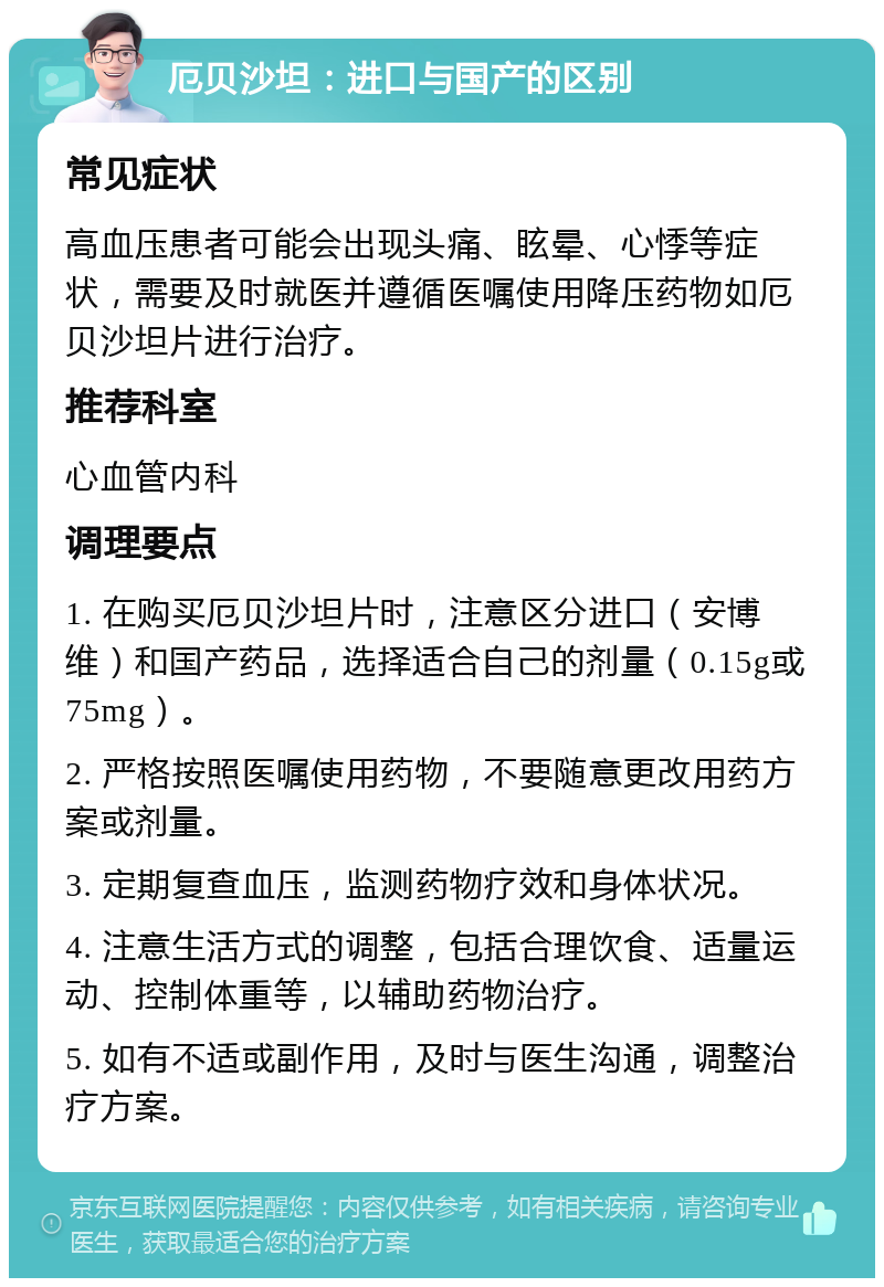 厄贝沙坦：进口与国产的区别 常见症状 高血压患者可能会出现头痛、眩晕、心悸等症状，需要及时就医并遵循医嘱使用降压药物如厄贝沙坦片进行治疗。 推荐科室 心血管内科 调理要点 1. 在购买厄贝沙坦片时，注意区分进口（安博维）和国产药品，选择适合自己的剂量（0.15g或75mg）。 2. 严格按照医嘱使用药物，不要随意更改用药方案或剂量。 3. 定期复查血压，监测药物疗效和身体状况。 4. 注意生活方式的调整，包括合理饮食、适量运动、控制体重等，以辅助药物治疗。 5. 如有不适或副作用，及时与医生沟通，调整治疗方案。