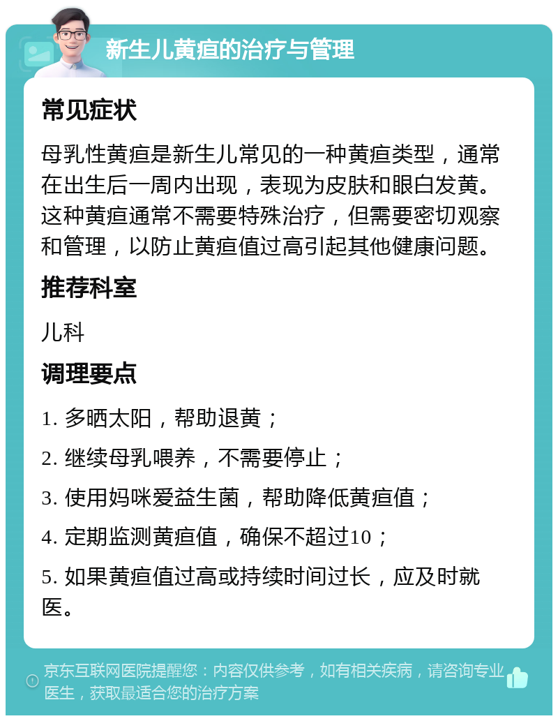 新生儿黄疸的治疗与管理 常见症状 母乳性黄疸是新生儿常见的一种黄疸类型，通常在出生后一周内出现，表现为皮肤和眼白发黄。这种黄疸通常不需要特殊治疗，但需要密切观察和管理，以防止黄疸值过高引起其他健康问题。 推荐科室 儿科 调理要点 1. 多晒太阳，帮助退黄； 2. 继续母乳喂养，不需要停止； 3. 使用妈咪爱益生菌，帮助降低黄疸值； 4. 定期监测黄疸值，确保不超过10； 5. 如果黄疸值过高或持续时间过长，应及时就医。