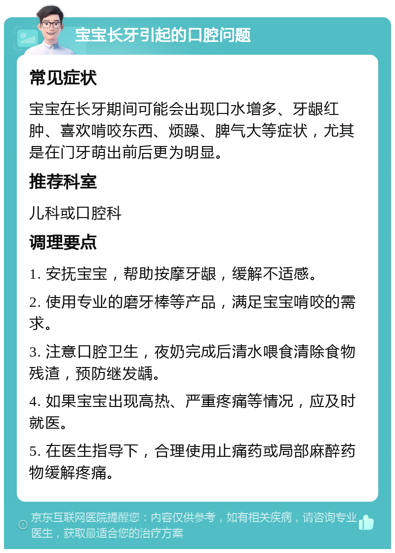 宝宝长牙引起的口腔问题 常见症状 宝宝在长牙期间可能会出现口水增多、牙龈红肿、喜欢啃咬东西、烦躁、脾气大等症状，尤其是在门牙萌出前后更为明显。 推荐科室 儿科或口腔科 调理要点 1. 安抚宝宝，帮助按摩牙龈，缓解不适感。 2. 使用专业的磨牙棒等产品，满足宝宝啃咬的需求。 3. 注意口腔卫生，夜奶完成后清水喂食清除食物残渣，预防继发龋。 4. 如果宝宝出现高热、严重疼痛等情况，应及时就医。 5. 在医生指导下，合理使用止痛药或局部麻醉药物缓解疼痛。