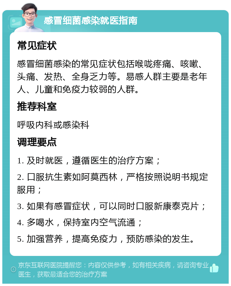 感冒细菌感染就医指南 常见症状 感冒细菌感染的常见症状包括喉咙疼痛、咳嗽、头痛、发热、全身乏力等。易感人群主要是老年人、儿童和免疫力较弱的人群。 推荐科室 呼吸内科或感染科 调理要点 1. 及时就医，遵循医生的治疗方案； 2. 口服抗生素如阿莫西林，严格按照说明书规定服用； 3. 如果有感冒症状，可以同时口服新康泰克片； 4. 多喝水，保持室内空气流通； 5. 加强营养，提高免疫力，预防感染的发生。