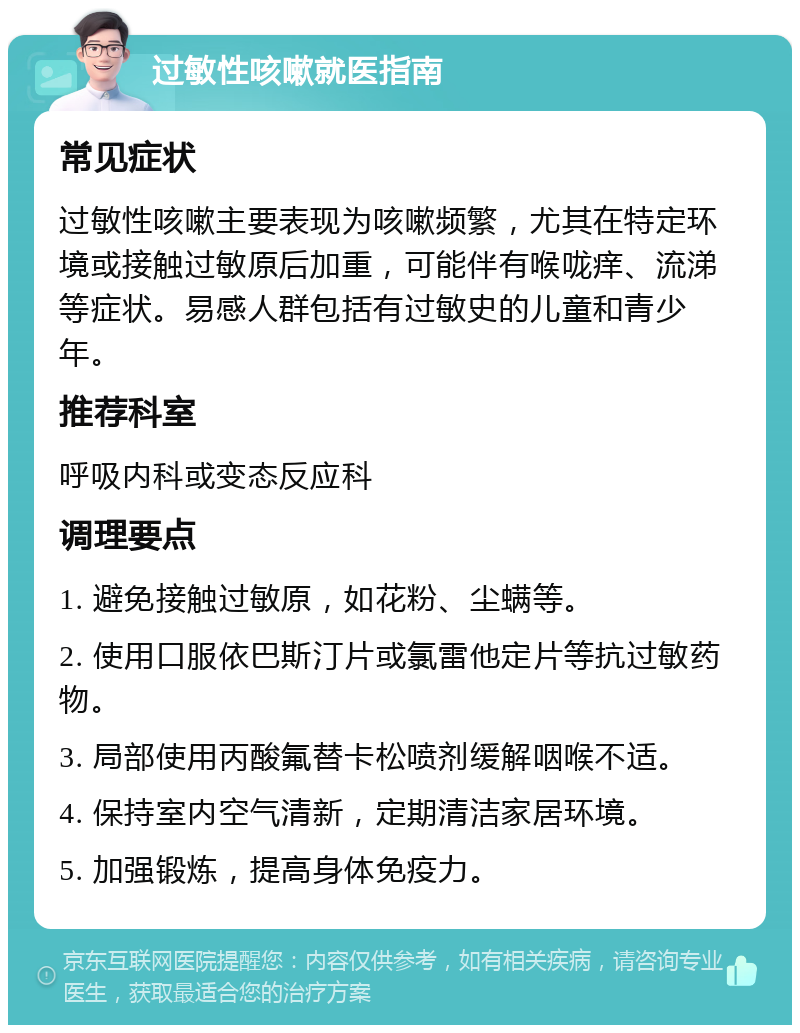 过敏性咳嗽就医指南 常见症状 过敏性咳嗽主要表现为咳嗽频繁，尤其在特定环境或接触过敏原后加重，可能伴有喉咙痒、流涕等症状。易感人群包括有过敏史的儿童和青少年。 推荐科室 呼吸内科或变态反应科 调理要点 1. 避免接触过敏原，如花粉、尘螨等。 2. 使用口服依巴斯汀片或氯雷他定片等抗过敏药物。 3. 局部使用丙酸氟替卡松喷剂缓解咽喉不适。 4. 保持室内空气清新，定期清洁家居环境。 5. 加强锻炼，提高身体免疫力。