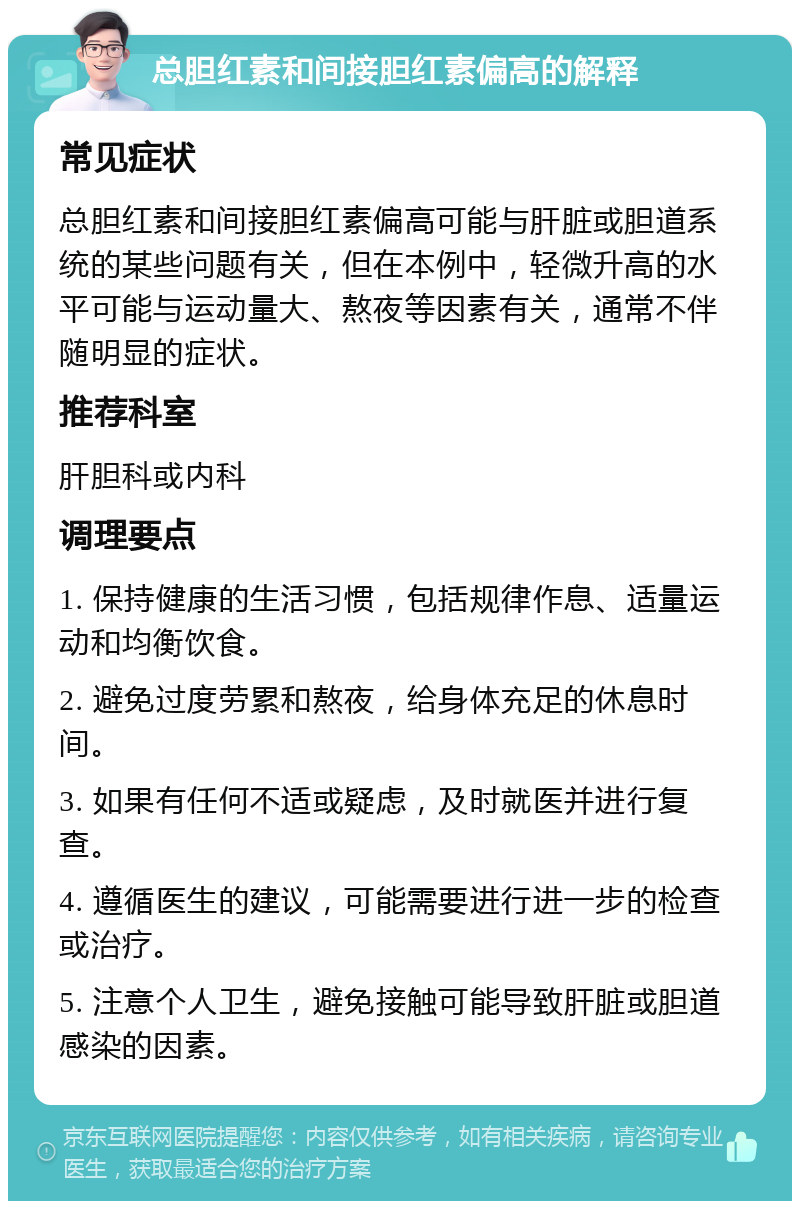 总胆红素和间接胆红素偏高的解释 常见症状 总胆红素和间接胆红素偏高可能与肝脏或胆道系统的某些问题有关，但在本例中，轻微升高的水平可能与运动量大、熬夜等因素有关，通常不伴随明显的症状。 推荐科室 肝胆科或内科 调理要点 1. 保持健康的生活习惯，包括规律作息、适量运动和均衡饮食。 2. 避免过度劳累和熬夜，给身体充足的休息时间。 3. 如果有任何不适或疑虑，及时就医并进行复查。 4. 遵循医生的建议，可能需要进行进一步的检查或治疗。 5. 注意个人卫生，避免接触可能导致肝脏或胆道感染的因素。