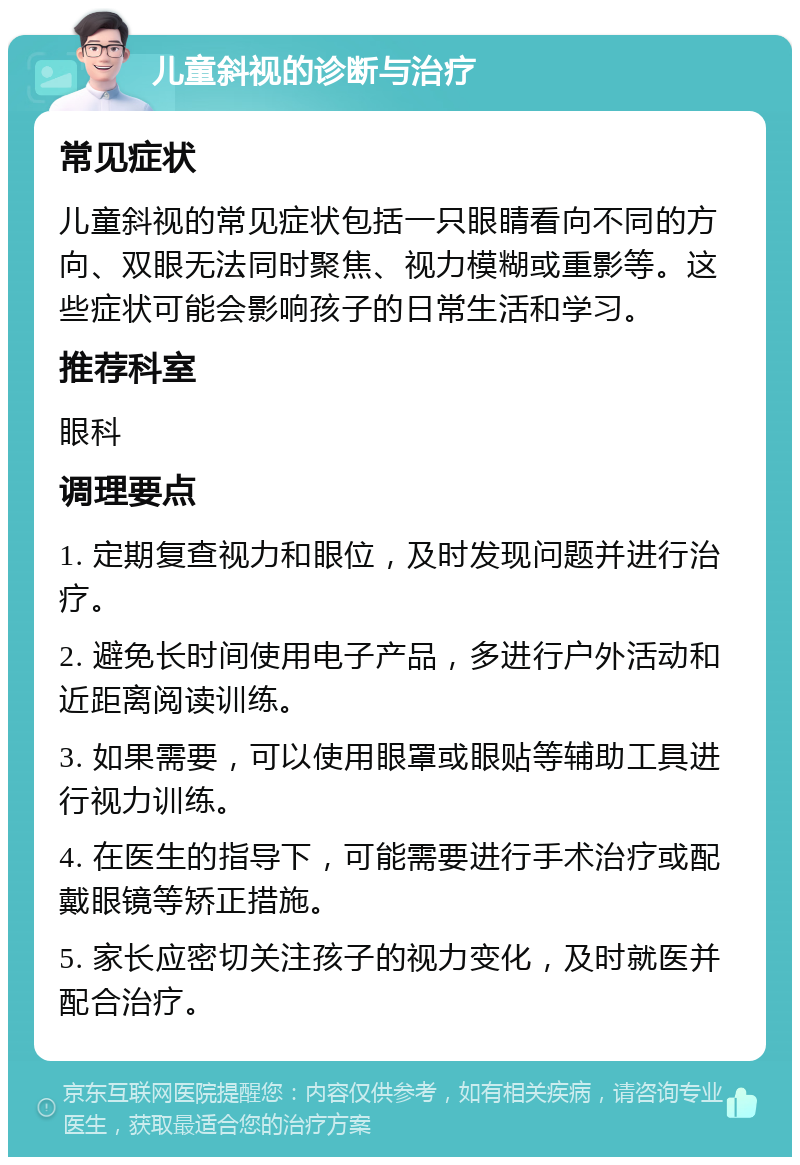 儿童斜视的诊断与治疗 常见症状 儿童斜视的常见症状包括一只眼睛看向不同的方向、双眼无法同时聚焦、视力模糊或重影等。这些症状可能会影响孩子的日常生活和学习。 推荐科室 眼科 调理要点 1. 定期复查视力和眼位，及时发现问题并进行治疗。 2. 避免长时间使用电子产品，多进行户外活动和近距离阅读训练。 3. 如果需要，可以使用眼罩或眼贴等辅助工具进行视力训练。 4. 在医生的指导下，可能需要进行手术治疗或配戴眼镜等矫正措施。 5. 家长应密切关注孩子的视力变化，及时就医并配合治疗。