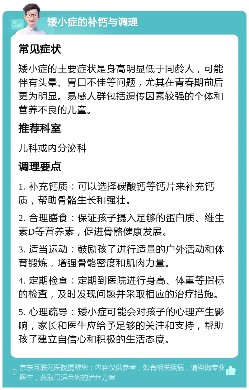 矮小症的补钙与调理 常见症状 矮小症的主要症状是身高明显低于同龄人，可能伴有头晕、胃口不佳等问题，尤其在青春期前后更为明显。易感人群包括遗传因素较强的个体和营养不良的儿童。 推荐科室 儿科或内分泌科 调理要点 1. 补充钙质：可以选择碳酸钙等钙片来补充钙质，帮助骨骼生长和强壮。 2. 合理膳食：保证孩子摄入足够的蛋白质、维生素D等营养素，促进骨骼健康发展。 3. 适当运动：鼓励孩子进行适量的户外活动和体育锻炼，增强骨骼密度和肌肉力量。 4. 定期检查：定期到医院进行身高、体重等指标的检查，及时发现问题并采取相应的治疗措施。 5. 心理疏导：矮小症可能会对孩子的心理产生影响，家长和医生应给予足够的关注和支持，帮助孩子建立自信心和积极的生活态度。