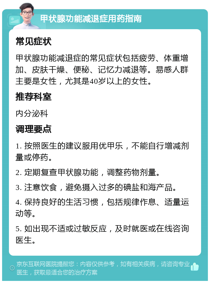 甲状腺功能减退症用药指南 常见症状 甲状腺功能减退症的常见症状包括疲劳、体重增加、皮肤干燥、便秘、记忆力减退等。易感人群主要是女性，尤其是40岁以上的女性。 推荐科室 内分泌科 调理要点 1. 按照医生的建议服用优甲乐，不能自行增减剂量或停药。 2. 定期复查甲状腺功能，调整药物剂量。 3. 注意饮食，避免摄入过多的碘盐和海产品。 4. 保持良好的生活习惯，包括规律作息、适量运动等。 5. 如出现不适或过敏反应，及时就医或在线咨询医生。