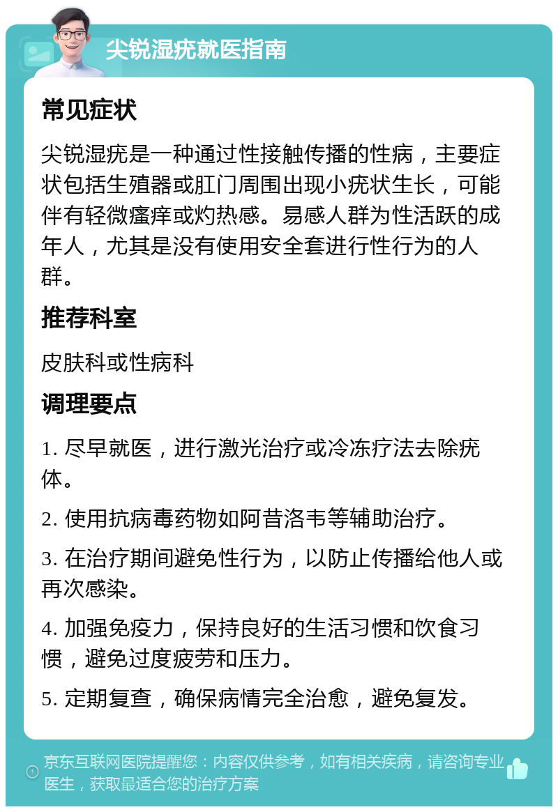 尖锐湿疣就医指南 常见症状 尖锐湿疣是一种通过性接触传播的性病，主要症状包括生殖器或肛门周围出现小疣状生长，可能伴有轻微瘙痒或灼热感。易感人群为性活跃的成年人，尤其是没有使用安全套进行性行为的人群。 推荐科室 皮肤科或性病科 调理要点 1. 尽早就医，进行激光治疗或冷冻疗法去除疣体。 2. 使用抗病毒药物如阿昔洛韦等辅助治疗。 3. 在治疗期间避免性行为，以防止传播给他人或再次感染。 4. 加强免疫力，保持良好的生活习惯和饮食习惯，避免过度疲劳和压力。 5. 定期复查，确保病情完全治愈，避免复发。