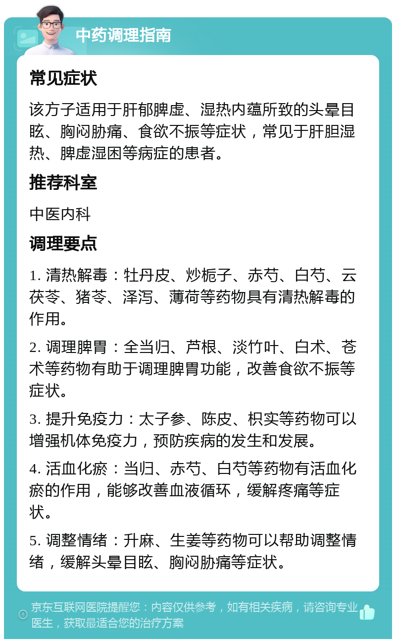 中药调理指南 常见症状 该方子适用于肝郁脾虚、湿热内蕴所致的头晕目眩、胸闷胁痛、食欲不振等症状，常见于肝胆湿热、脾虚湿困等病症的患者。 推荐科室 中医内科 调理要点 1. 清热解毒：牡丹皮、炒栀子、赤芍、白芍、云茯苓、猪苓、泽泻、薄荷等药物具有清热解毒的作用。 2. 调理脾胃：全当归、芦根、淡竹叶、白术、苍术等药物有助于调理脾胃功能，改善食欲不振等症状。 3. 提升免疫力：太子参、陈皮、枳实等药物可以增强机体免疫力，预防疾病的发生和发展。 4. 活血化瘀：当归、赤芍、白芍等药物有活血化瘀的作用，能够改善血液循环，缓解疼痛等症状。 5. 调整情绪：升麻、生姜等药物可以帮助调整情绪，缓解头晕目眩、胸闷胁痛等症状。