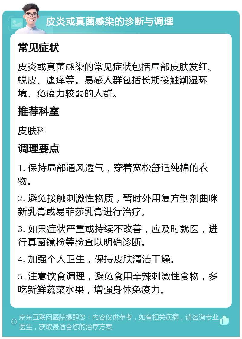 皮炎或真菌感染的诊断与调理 常见症状 皮炎或真菌感染的常见症状包括局部皮肤发红、蜕皮、瘙痒等。易感人群包括长期接触潮湿环境、免疫力较弱的人群。 推荐科室 皮肤科 调理要点 1. 保持局部通风透气，穿着宽松舒适纯棉的衣物。 2. 避免接触刺激性物质，暂时外用复方制剂曲咪新乳膏或易菲莎乳膏进行治疗。 3. 如果症状严重或持续不改善，应及时就医，进行真菌镜检等检查以明确诊断。 4. 加强个人卫生，保持皮肤清洁干燥。 5. 注意饮食调理，避免食用辛辣刺激性食物，多吃新鲜蔬菜水果，增强身体免疫力。