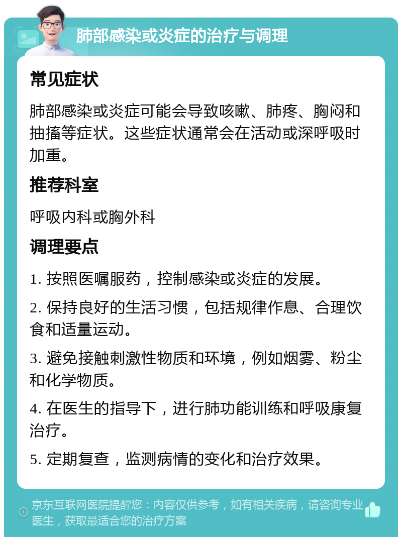 肺部感染或炎症的治疗与调理 常见症状 肺部感染或炎症可能会导致咳嗽、肺疼、胸闷和抽搐等症状。这些症状通常会在活动或深呼吸时加重。 推荐科室 呼吸内科或胸外科 调理要点 1. 按照医嘱服药，控制感染或炎症的发展。 2. 保持良好的生活习惯，包括规律作息、合理饮食和适量运动。 3. 避免接触刺激性物质和环境，例如烟雾、粉尘和化学物质。 4. 在医生的指导下，进行肺功能训练和呼吸康复治疗。 5. 定期复查，监测病情的变化和治疗效果。