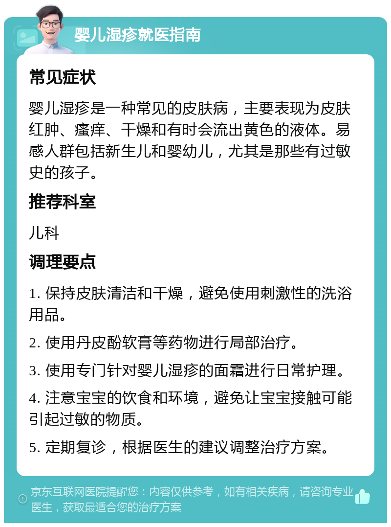 婴儿湿疹就医指南 常见症状 婴儿湿疹是一种常见的皮肤病，主要表现为皮肤红肿、瘙痒、干燥和有时会流出黄色的液体。易感人群包括新生儿和婴幼儿，尤其是那些有过敏史的孩子。 推荐科室 儿科 调理要点 1. 保持皮肤清洁和干燥，避免使用刺激性的洗浴用品。 2. 使用丹皮酚软膏等药物进行局部治疗。 3. 使用专门针对婴儿湿疹的面霜进行日常护理。 4. 注意宝宝的饮食和环境，避免让宝宝接触可能引起过敏的物质。 5. 定期复诊，根据医生的建议调整治疗方案。