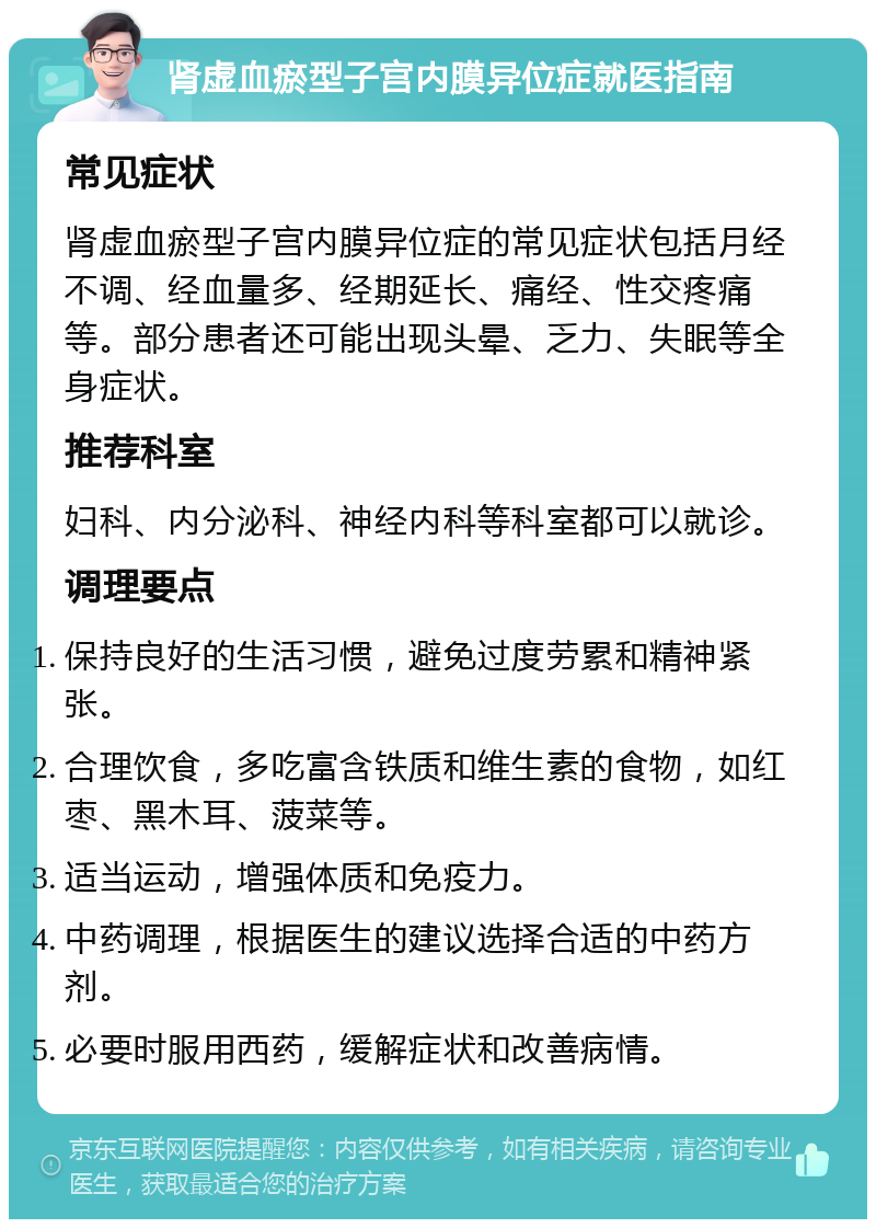 肾虚血瘀型子宫内膜异位症就医指南 常见症状 肾虚血瘀型子宫内膜异位症的常见症状包括月经不调、经血量多、经期延长、痛经、性交疼痛等。部分患者还可能出现头晕、乏力、失眠等全身症状。 推荐科室 妇科、内分泌科、神经内科等科室都可以就诊。 调理要点 保持良好的生活习惯，避免过度劳累和精神紧张。 合理饮食，多吃富含铁质和维生素的食物，如红枣、黑木耳、菠菜等。 适当运动，增强体质和免疫力。 中药调理，根据医生的建议选择合适的中药方剂。 必要时服用西药，缓解症状和改善病情。