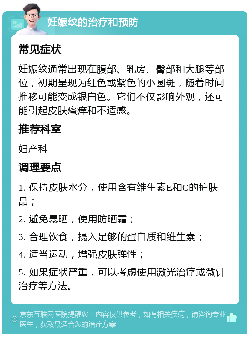 妊娠纹的治疗和预防 常见症状 妊娠纹通常出现在腹部、乳房、臀部和大腿等部位，初期呈现为红色或紫色的小圆斑，随着时间推移可能变成银白色。它们不仅影响外观，还可能引起皮肤瘙痒和不适感。 推荐科室 妇产科 调理要点 1. 保持皮肤水分，使用含有维生素E和C的护肤品； 2. 避免暴晒，使用防晒霜； 3. 合理饮食，摄入足够的蛋白质和维生素； 4. 适当运动，增强皮肤弹性； 5. 如果症状严重，可以考虑使用激光治疗或微针治疗等方法。