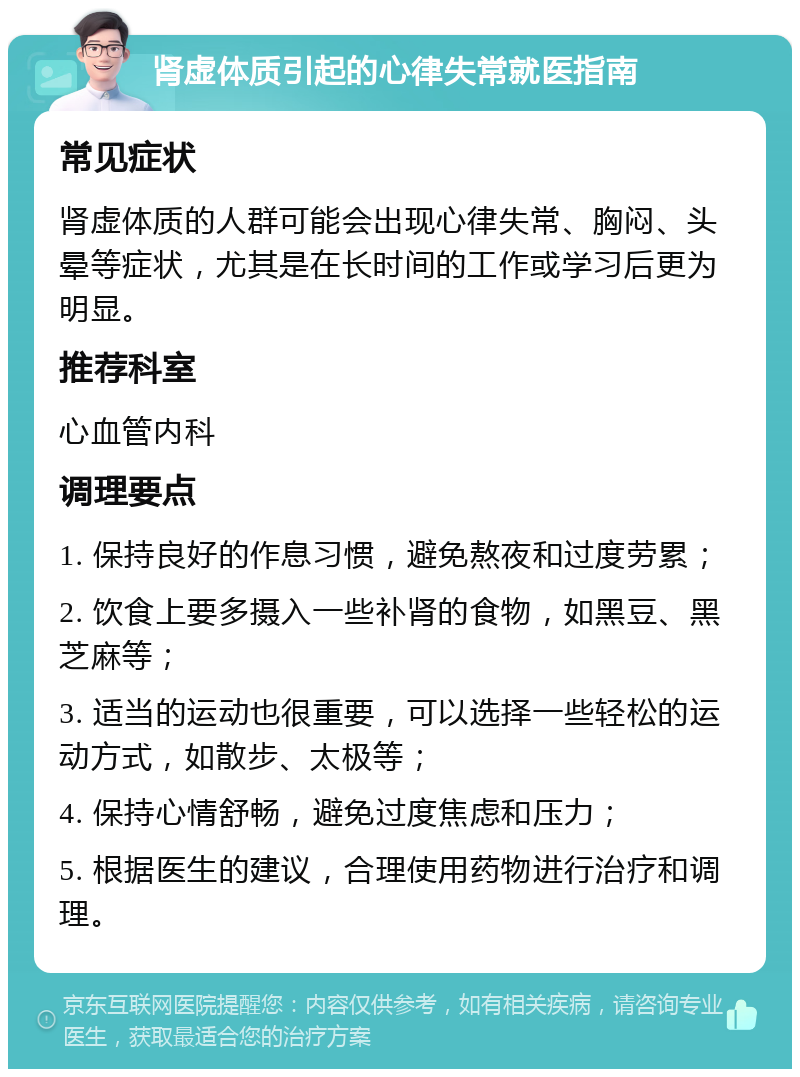 肾虚体质引起的心律失常就医指南 常见症状 肾虚体质的人群可能会出现心律失常、胸闷、头晕等症状，尤其是在长时间的工作或学习后更为明显。 推荐科室 心血管内科 调理要点 1. 保持良好的作息习惯，避免熬夜和过度劳累； 2. 饮食上要多摄入一些补肾的食物，如黑豆、黑芝麻等； 3. 适当的运动也很重要，可以选择一些轻松的运动方式，如散步、太极等； 4. 保持心情舒畅，避免过度焦虑和压力； 5. 根据医生的建议，合理使用药物进行治疗和调理。