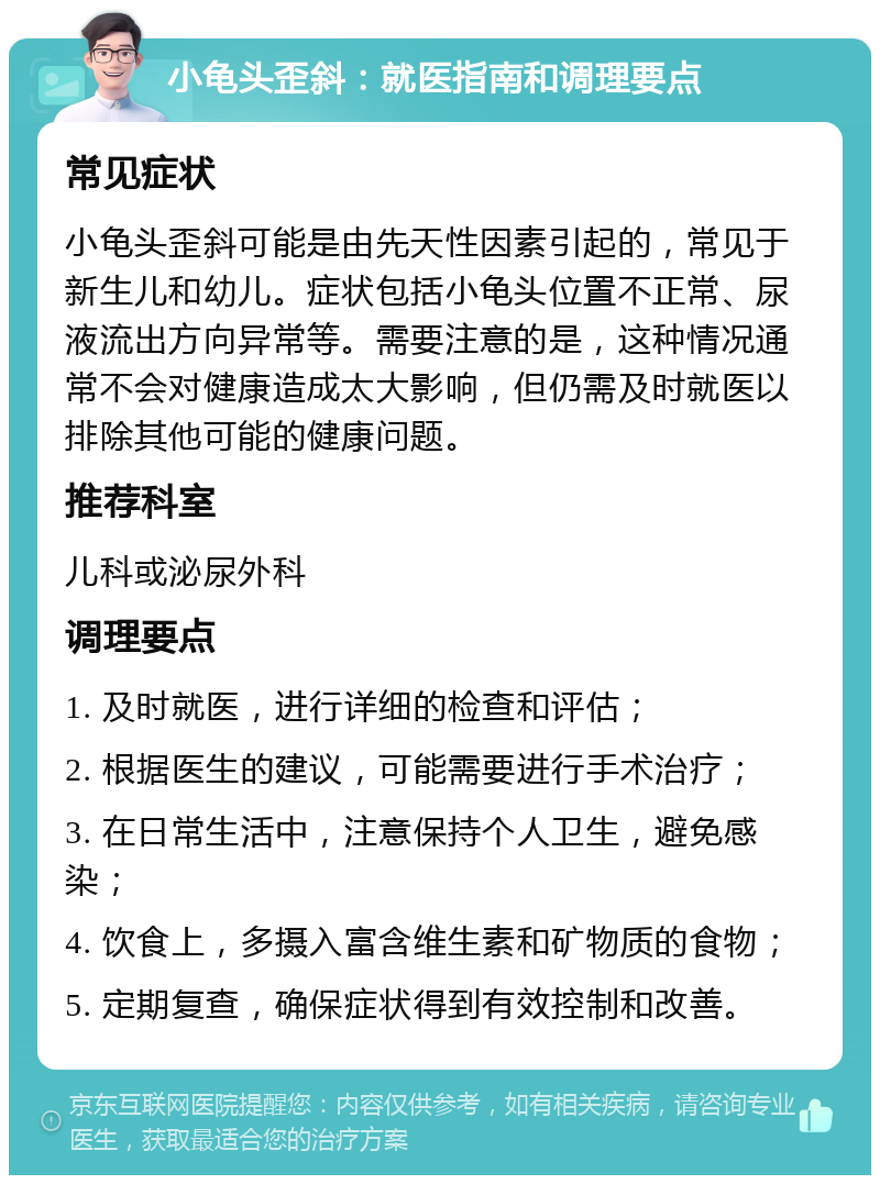 小龟头歪斜：就医指南和调理要点 常见症状 小龟头歪斜可能是由先天性因素引起的，常见于新生儿和幼儿。症状包括小龟头位置不正常、尿液流出方向异常等。需要注意的是，这种情况通常不会对健康造成太大影响，但仍需及时就医以排除其他可能的健康问题。 推荐科室 儿科或泌尿外科 调理要点 1. 及时就医，进行详细的检查和评估； 2. 根据医生的建议，可能需要进行手术治疗； 3. 在日常生活中，注意保持个人卫生，避免感染； 4. 饮食上，多摄入富含维生素和矿物质的食物； 5. 定期复查，确保症状得到有效控制和改善。