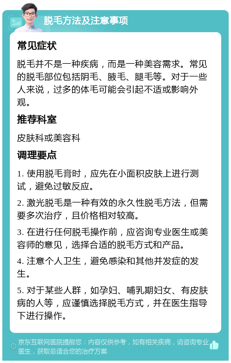 脱毛方法及注意事项 常见症状 脱毛并不是一种疾病，而是一种美容需求。常见的脱毛部位包括阴毛、腋毛、腿毛等。对于一些人来说，过多的体毛可能会引起不适或影响外观。 推荐科室 皮肤科或美容科 调理要点 1. 使用脱毛膏时，应先在小面积皮肤上进行测试，避免过敏反应。 2. 激光脱毛是一种有效的永久性脱毛方法，但需要多次治疗，且价格相对较高。 3. 在进行任何脱毛操作前，应咨询专业医生或美容师的意见，选择合适的脱毛方式和产品。 4. 注意个人卫生，避免感染和其他并发症的发生。 5. 对于某些人群，如孕妇、哺乳期妇女、有皮肤病的人等，应谨慎选择脱毛方式，并在医生指导下进行操作。