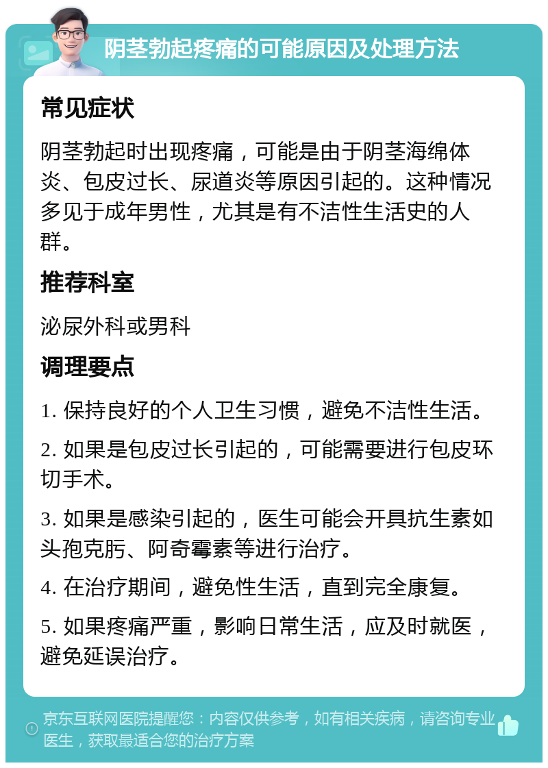 阴茎勃起疼痛的可能原因及处理方法 常见症状 阴茎勃起时出现疼痛，可能是由于阴茎海绵体炎、包皮过长、尿道炎等原因引起的。这种情况多见于成年男性，尤其是有不洁性生活史的人群。 推荐科室 泌尿外科或男科 调理要点 1. 保持良好的个人卫生习惯，避免不洁性生活。 2. 如果是包皮过长引起的，可能需要进行包皮环切手术。 3. 如果是感染引起的，医生可能会开具抗生素如头孢克肟、阿奇霉素等进行治疗。 4. 在治疗期间，避免性生活，直到完全康复。 5. 如果疼痛严重，影响日常生活，应及时就医，避免延误治疗。