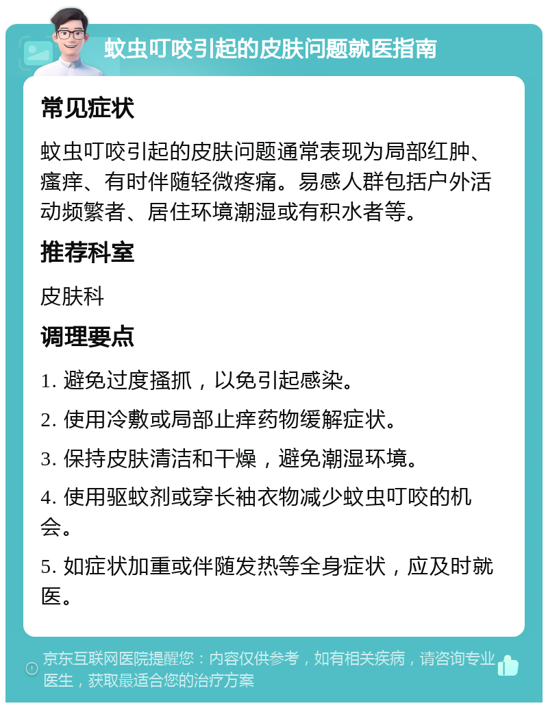 蚊虫叮咬引起的皮肤问题就医指南 常见症状 蚊虫叮咬引起的皮肤问题通常表现为局部红肿、瘙痒、有时伴随轻微疼痛。易感人群包括户外活动频繁者、居住环境潮湿或有积水者等。 推荐科室 皮肤科 调理要点 1. 避免过度搔抓，以免引起感染。 2. 使用冷敷或局部止痒药物缓解症状。 3. 保持皮肤清洁和干燥，避免潮湿环境。 4. 使用驱蚊剂或穿长袖衣物减少蚊虫叮咬的机会。 5. 如症状加重或伴随发热等全身症状，应及时就医。