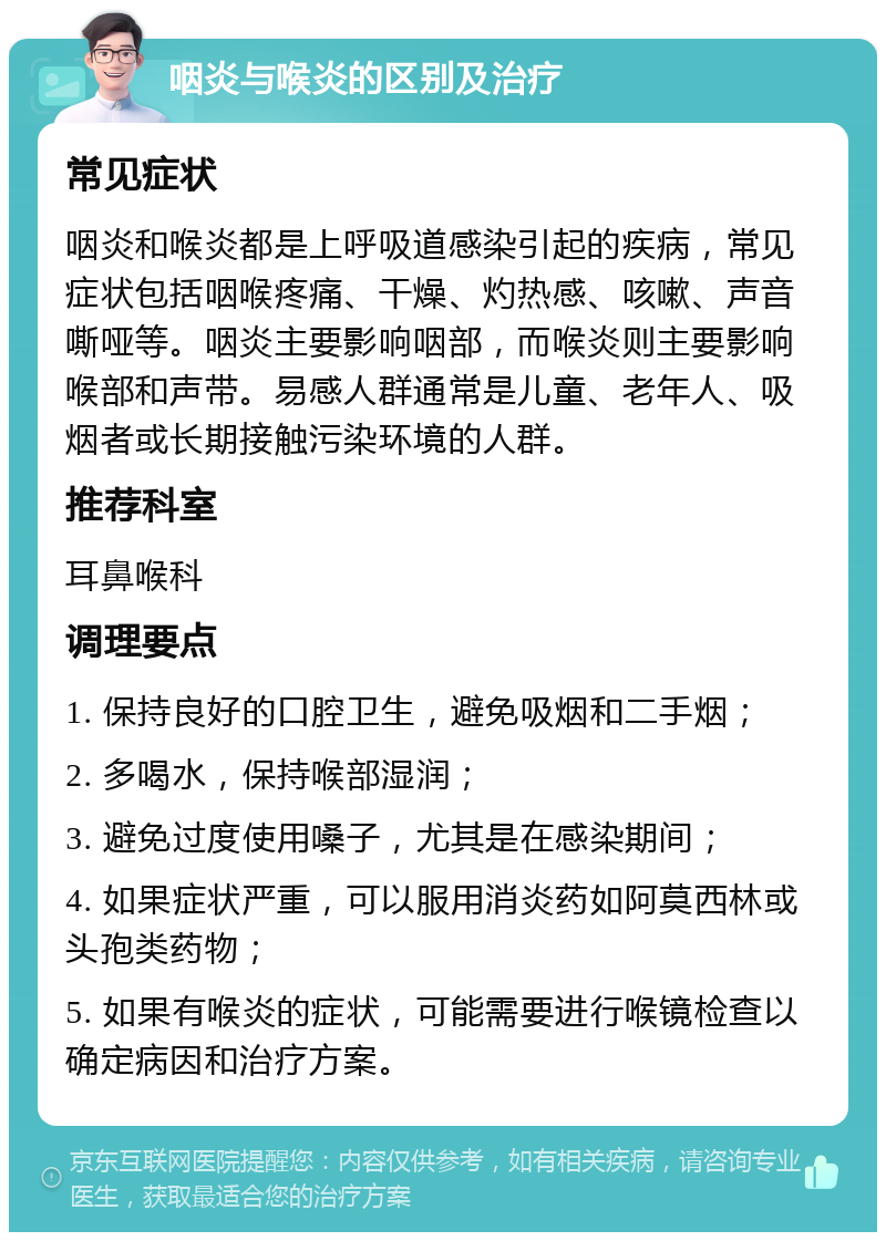 咽炎与喉炎的区别及治疗 常见症状 咽炎和喉炎都是上呼吸道感染引起的疾病，常见症状包括咽喉疼痛、干燥、灼热感、咳嗽、声音嘶哑等。咽炎主要影响咽部，而喉炎则主要影响喉部和声带。易感人群通常是儿童、老年人、吸烟者或长期接触污染环境的人群。 推荐科室 耳鼻喉科 调理要点 1. 保持良好的口腔卫生，避免吸烟和二手烟； 2. 多喝水，保持喉部湿润； 3. 避免过度使用嗓子，尤其是在感染期间； 4. 如果症状严重，可以服用消炎药如阿莫西林或头孢类药物； 5. 如果有喉炎的症状，可能需要进行喉镜检查以确定病因和治疗方案。