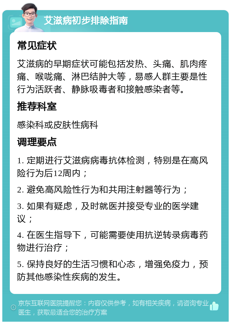 艾滋病初步排除指南 常见症状 艾滋病的早期症状可能包括发热、头痛、肌肉疼痛、喉咙痛、淋巴结肿大等，易感人群主要是性行为活跃者、静脉吸毒者和接触感染者等。 推荐科室 感染科或皮肤性病科 调理要点 1. 定期进行艾滋病病毒抗体检测，特别是在高风险行为后12周内； 2. 避免高风险性行为和共用注射器等行为； 3. 如果有疑虑，及时就医并接受专业的医学建议； 4. 在医生指导下，可能需要使用抗逆转录病毒药物进行治疗； 5. 保持良好的生活习惯和心态，增强免疫力，预防其他感染性疾病的发生。