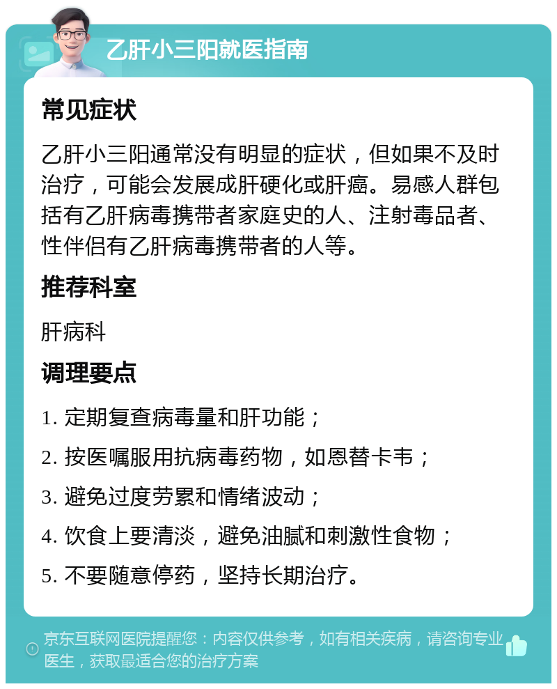 乙肝小三阳就医指南 常见症状 乙肝小三阳通常没有明显的症状，但如果不及时治疗，可能会发展成肝硬化或肝癌。易感人群包括有乙肝病毒携带者家庭史的人、注射毒品者、性伴侣有乙肝病毒携带者的人等。 推荐科室 肝病科 调理要点 1. 定期复查病毒量和肝功能； 2. 按医嘱服用抗病毒药物，如恩替卡韦； 3. 避免过度劳累和情绪波动； 4. 饮食上要清淡，避免油腻和刺激性食物； 5. 不要随意停药，坚持长期治疗。