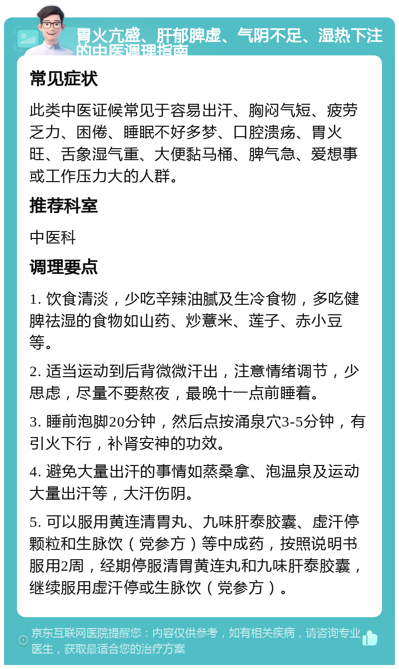 胃火亢盛、肝郁脾虚、气阴不足、湿热下注的中医调理指南 常见症状 此类中医证候常见于容易出汗、胸闷气短、疲劳乏力、困倦、睡眠不好多梦、口腔溃疡、胃火旺、舌象湿气重、大便黏马桶、脾气急、爱想事或工作压力大的人群。 推荐科室 中医科 调理要点 1. 饮食清淡，少吃辛辣油腻及生冷食物，多吃健脾祛湿的食物如山药、炒薏米、莲子、赤小豆等。 2. 适当运动到后背微微汗出，注意情绪调节，少思虑，尽量不要熬夜，最晚十一点前睡着。 3. 睡前泡脚20分钟，然后点按涌泉穴3-5分钟，有引火下行，补肾安神的功效。 4. 避免大量出汗的事情如蒸桑拿、泡温泉及运动大量出汗等，大汗伤阴。 5. 可以服用黄连清胃丸、九味肝泰胶囊、虚汗停颗粒和生脉饮（党参方）等中成药，按照说明书服用2周，经期停服清胃黄连丸和九味肝泰胶囊，继续服用虚汗停或生脉饮（党参方）。