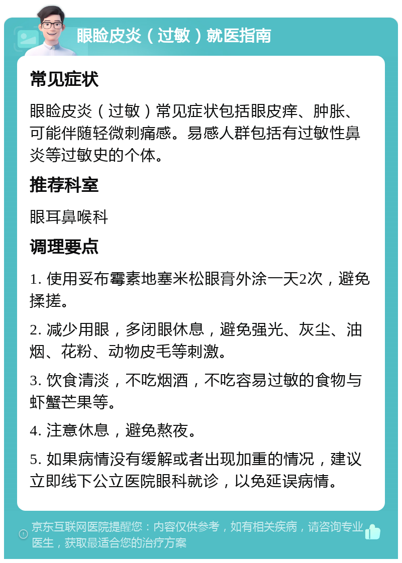 眼睑皮炎（过敏）就医指南 常见症状 眼睑皮炎（过敏）常见症状包括眼皮痒、肿胀、可能伴随轻微刺痛感。易感人群包括有过敏性鼻炎等过敏史的个体。 推荐科室 眼耳鼻喉科 调理要点 1. 使用妥布霉素地塞米松眼膏外涂一天2次，避免揉搓。 2. 减少用眼，多闭眼休息，避免强光、灰尘、油烟、花粉、动物皮毛等刺激。 3. 饮食清淡，不吃烟酒，不吃容易过敏的食物与虾蟹芒果等。 4. 注意休息，避免熬夜。 5. 如果病情没有缓解或者出现加重的情况，建议立即线下公立医院眼科就诊，以免延误病情。