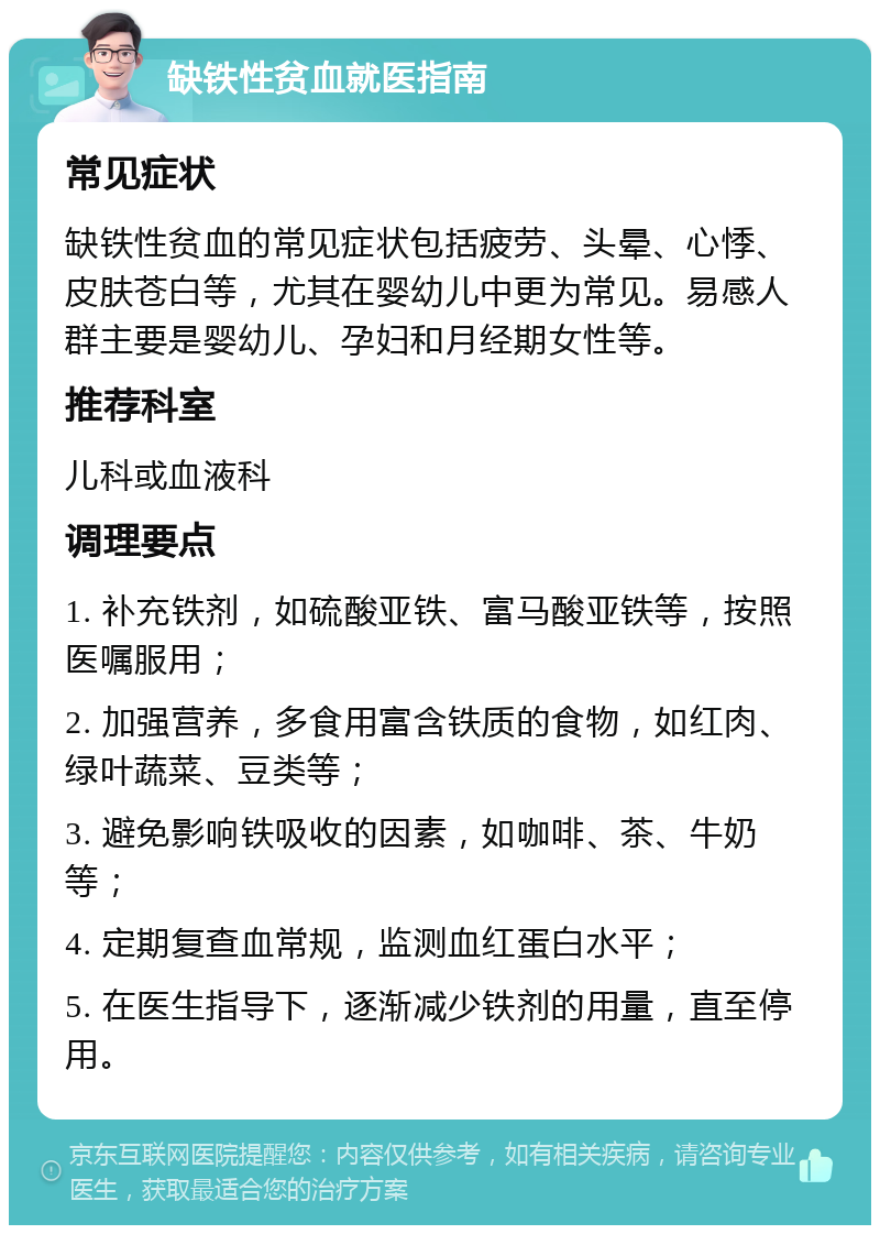 缺铁性贫血就医指南 常见症状 缺铁性贫血的常见症状包括疲劳、头晕、心悸、皮肤苍白等，尤其在婴幼儿中更为常见。易感人群主要是婴幼儿、孕妇和月经期女性等。 推荐科室 儿科或血液科 调理要点 1. 补充铁剂，如硫酸亚铁、富马酸亚铁等，按照医嘱服用； 2. 加强营养，多食用富含铁质的食物，如红肉、绿叶蔬菜、豆类等； 3. 避免影响铁吸收的因素，如咖啡、茶、牛奶等； 4. 定期复查血常规，监测血红蛋白水平； 5. 在医生指导下，逐渐减少铁剂的用量，直至停用。