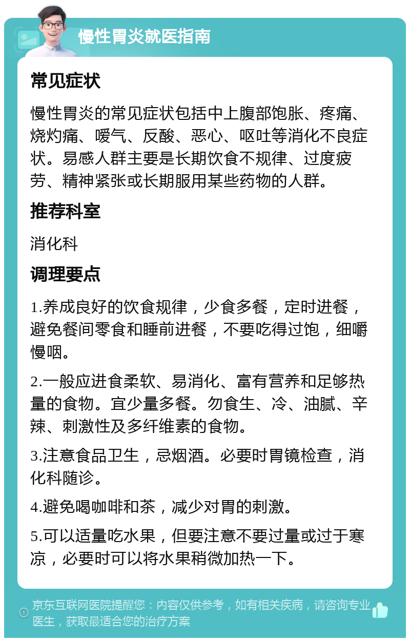 慢性胃炎就医指南 常见症状 慢性胃炎的常见症状包括中上腹部饱胀、疼痛、烧灼痛、嗳气、反酸、恶心、呕吐等消化不良症状。易感人群主要是长期饮食不规律、过度疲劳、精神紧张或长期服用某些药物的人群。 推荐科室 消化科 调理要点 1.养成良好的饮食规律，少食多餐，定时进餐，避免餐间零食和睡前进餐，不要吃得过饱，细嚼慢咽。 2.一般应进食柔软、易消化、富有营养和足够热量的食物。宜少量多餐。勿食生、冷、油腻、辛辣、刺激性及多纤维素的食物。 3.注意食品卫生，忌烟酒。必要时胃镜检查，消化科随诊。 4.避免喝咖啡和茶，减少对胃的刺激。 5.可以适量吃水果，但要注意不要过量或过于寒凉，必要时可以将水果稍微加热一下。