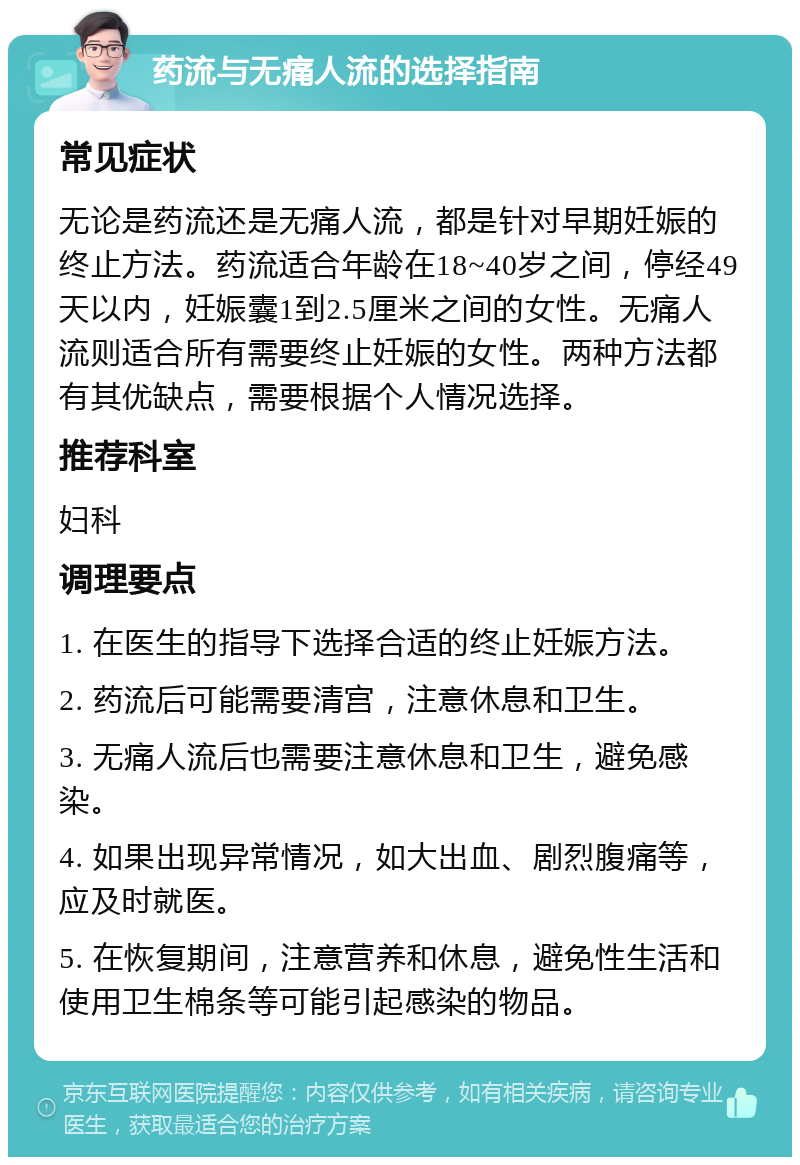 药流与无痛人流的选择指南 常见症状 无论是药流还是无痛人流，都是针对早期妊娠的终止方法。药流适合年龄在18~40岁之间，停经49天以内，妊娠囊1到2.5厘米之间的女性。无痛人流则适合所有需要终止妊娠的女性。两种方法都有其优缺点，需要根据个人情况选择。 推荐科室 妇科 调理要点 1. 在医生的指导下选择合适的终止妊娠方法。 2. 药流后可能需要清宫，注意休息和卫生。 3. 无痛人流后也需要注意休息和卫生，避免感染。 4. 如果出现异常情况，如大出血、剧烈腹痛等，应及时就医。 5. 在恢复期间，注意营养和休息，避免性生活和使用卫生棉条等可能引起感染的物品。