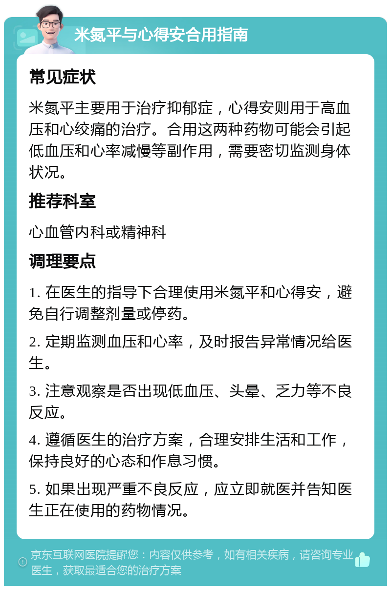 米氮平与心得安合用指南 常见症状 米氮平主要用于治疗抑郁症，心得安则用于高血压和心绞痛的治疗。合用这两种药物可能会引起低血压和心率减慢等副作用，需要密切监测身体状况。 推荐科室 心血管内科或精神科 调理要点 1. 在医生的指导下合理使用米氮平和心得安，避免自行调整剂量或停药。 2. 定期监测血压和心率，及时报告异常情况给医生。 3. 注意观察是否出现低血压、头晕、乏力等不良反应。 4. 遵循医生的治疗方案，合理安排生活和工作，保持良好的心态和作息习惯。 5. 如果出现严重不良反应，应立即就医并告知医生正在使用的药物情况。