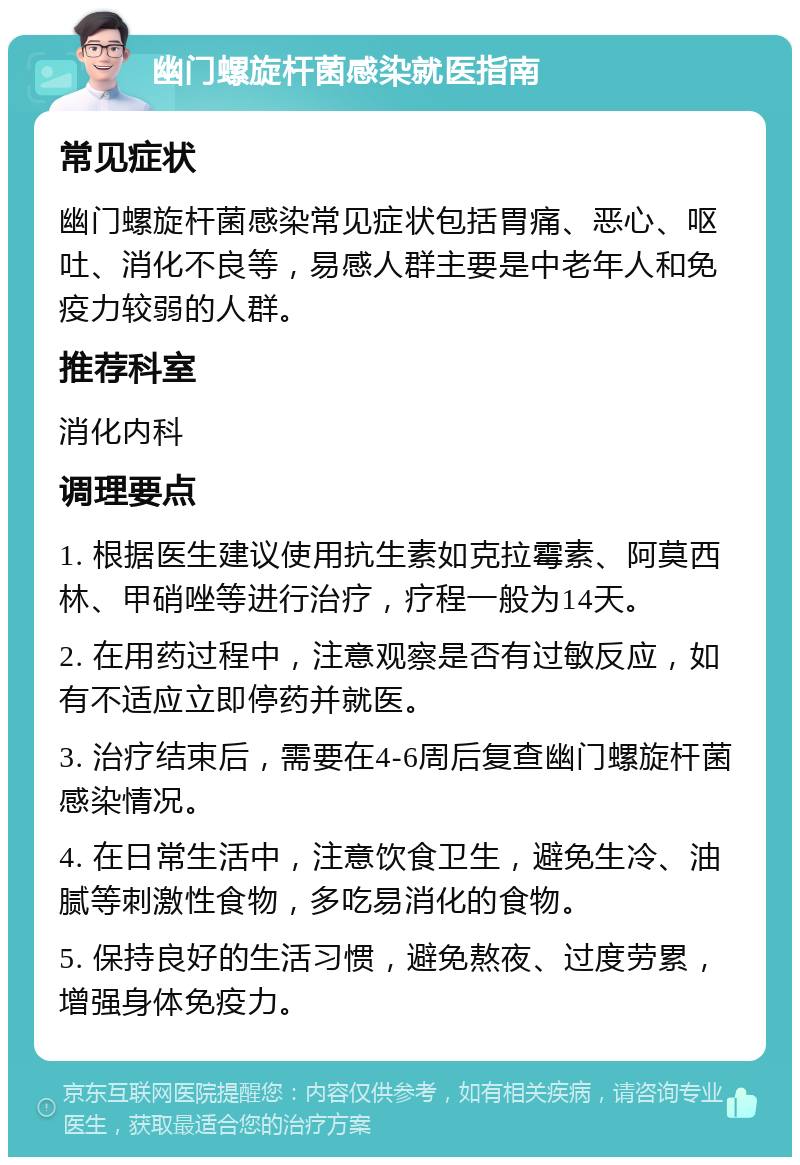 幽门螺旋杆菌感染就医指南 常见症状 幽门螺旋杆菌感染常见症状包括胃痛、恶心、呕吐、消化不良等，易感人群主要是中老年人和免疫力较弱的人群。 推荐科室 消化内科 调理要点 1. 根据医生建议使用抗生素如克拉霉素、阿莫西林、甲硝唑等进行治疗，疗程一般为14天。 2. 在用药过程中，注意观察是否有过敏反应，如有不适应立即停药并就医。 3. 治疗结束后，需要在4-6周后复查幽门螺旋杆菌感染情况。 4. 在日常生活中，注意饮食卫生，避免生冷、油腻等刺激性食物，多吃易消化的食物。 5. 保持良好的生活习惯，避免熬夜、过度劳累，增强身体免疫力。