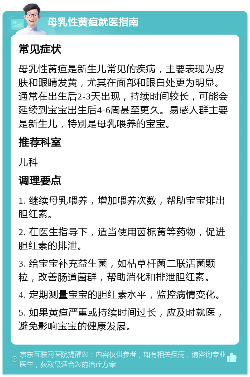 母乳性黄疸就医指南 常见症状 母乳性黄疸是新生儿常见的疾病，主要表现为皮肤和眼睛发黄，尤其在面部和眼白处更为明显。通常在出生后2-3天出现，持续时间较长，可能会延续到宝宝出生后4-6周甚至更久。易感人群主要是新生儿，特别是母乳喂养的宝宝。 推荐科室 儿科 调理要点 1. 继续母乳喂养，增加喂养次数，帮助宝宝排出胆红素。 2. 在医生指导下，适当使用茵栀黄等药物，促进胆红素的排泄。 3. 给宝宝补充益生菌，如枯草杆菌二联活菌颗粒，改善肠道菌群，帮助消化和排泄胆红素。 4. 定期测量宝宝的胆红素水平，监控病情变化。 5. 如果黄疸严重或持续时间过长，应及时就医，避免影响宝宝的健康发展。