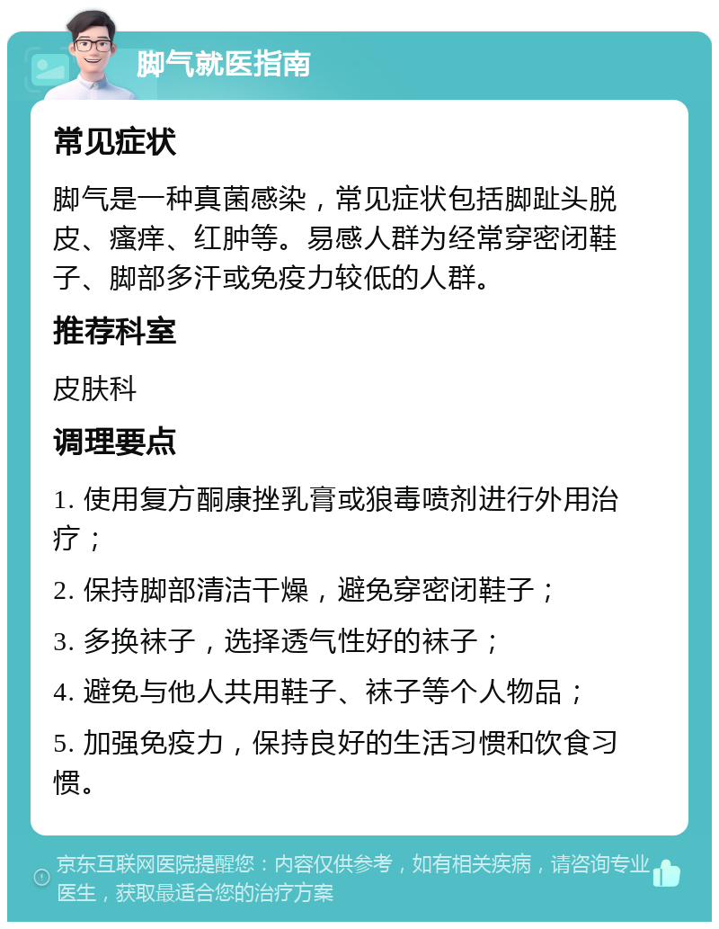 脚气就医指南 常见症状 脚气是一种真菌感染，常见症状包括脚趾头脱皮、瘙痒、红肿等。易感人群为经常穿密闭鞋子、脚部多汗或免疫力较低的人群。 推荐科室 皮肤科 调理要点 1. 使用复方酮康挫乳膏或狼毒喷剂进行外用治疗； 2. 保持脚部清洁干燥，避免穿密闭鞋子； 3. 多换袜子，选择透气性好的袜子； 4. 避免与他人共用鞋子、袜子等个人物品； 5. 加强免疫力，保持良好的生活习惯和饮食习惯。