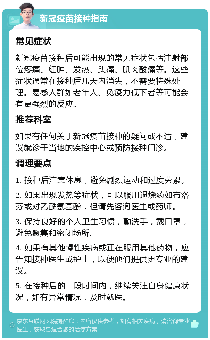 新冠疫苗接种指南 常见症状 新冠疫苗接种后可能出现的常见症状包括注射部位疼痛、红肿、发热、头痛、肌肉酸痛等。这些症状通常在接种后几天内消失，不需要特殊处理。易感人群如老年人、免疫力低下者等可能会有更强烈的反应。 推荐科室 如果有任何关于新冠疫苗接种的疑问或不适，建议就诊于当地的疾控中心或预防接种门诊。 调理要点 1. 接种后注意休息，避免剧烈运动和过度劳累。 2. 如果出现发热等症状，可以服用退烧药如布洛芬或对乙酰氨基酚，但请先咨询医生或药师。 3. 保持良好的个人卫生习惯，勤洗手，戴口罩，避免聚集和密闭场所。 4. 如果有其他慢性疾病或正在服用其他药物，应告知接种医生或护士，以便他们提供更专业的建议。 5. 在接种后的一段时间内，继续关注自身健康状况，如有异常情况，及时就医。