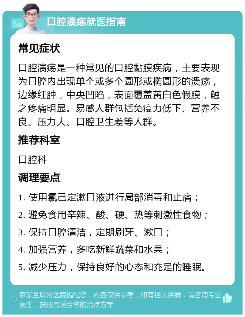 口腔溃疡就医指南 常见症状 口腔溃疡是一种常见的口腔黏膜疾病，主要表现为口腔内出现单个或多个圆形或椭圆形的溃疡，边缘红肿，中央凹陷，表面覆盖黄白色假膜，触之疼痛明显。易感人群包括免疫力低下、营养不良、压力大、口腔卫生差等人群。 推荐科室 口腔科 调理要点 1. 使用氯己定漱口液进行局部消毒和止痛； 2. 避免食用辛辣、酸、硬、热等刺激性食物； 3. 保持口腔清洁，定期刷牙、漱口； 4. 加强营养，多吃新鲜蔬菜和水果； 5. 减少压力，保持良好的心态和充足的睡眠。