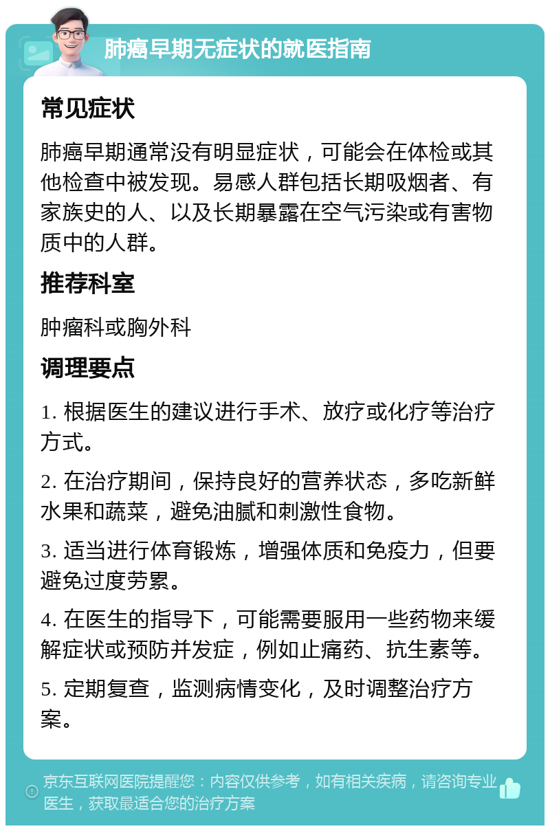 肺癌早期无症状的就医指南 常见症状 肺癌早期通常没有明显症状，可能会在体检或其他检查中被发现。易感人群包括长期吸烟者、有家族史的人、以及长期暴露在空气污染或有害物质中的人群。 推荐科室 肿瘤科或胸外科 调理要点 1. 根据医生的建议进行手术、放疗或化疗等治疗方式。 2. 在治疗期间，保持良好的营养状态，多吃新鲜水果和蔬菜，避免油腻和刺激性食物。 3. 适当进行体育锻炼，增强体质和免疫力，但要避免过度劳累。 4. 在医生的指导下，可能需要服用一些药物来缓解症状或预防并发症，例如止痛药、抗生素等。 5. 定期复查，监测病情变化，及时调整治疗方案。