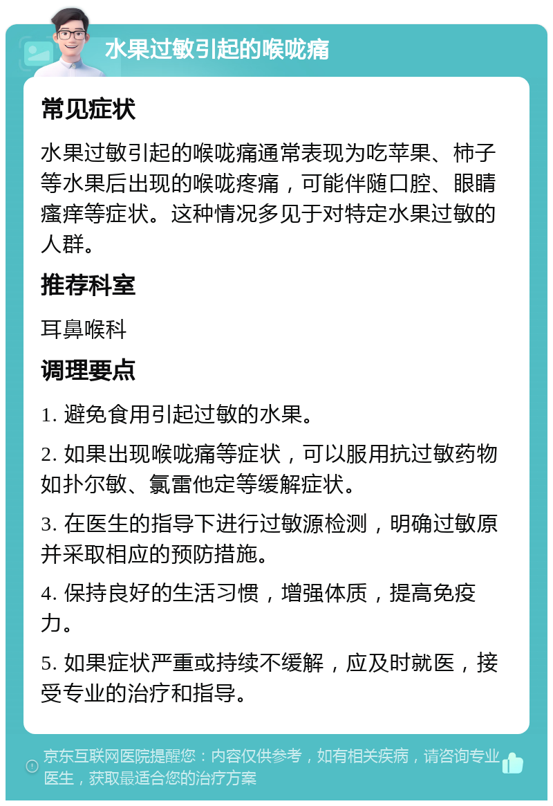 水果过敏引起的喉咙痛 常见症状 水果过敏引起的喉咙痛通常表现为吃苹果、柿子等水果后出现的喉咙疼痛，可能伴随口腔、眼睛瘙痒等症状。这种情况多见于对特定水果过敏的人群。 推荐科室 耳鼻喉科 调理要点 1. 避免食用引起过敏的水果。 2. 如果出现喉咙痛等症状，可以服用抗过敏药物如扑尔敏、氯雷他定等缓解症状。 3. 在医生的指导下进行过敏源检测，明确过敏原并采取相应的预防措施。 4. 保持良好的生活习惯，增强体质，提高免疫力。 5. 如果症状严重或持续不缓解，应及时就医，接受专业的治疗和指导。